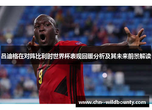 吕迪格在对阵比利时世界杯表现回暖分析及其未来前景解读 吕迪格在对阵比利时世界杯表现回暖分析及其未来前景解读