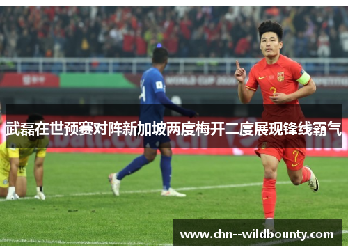 武磊在世预赛对阵新加坡两度梅开二度展现锋线霸气