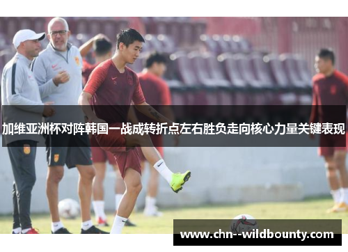 加维亚洲杯对阵韩国一战成转折点左右胜负走向核心力量关键表现