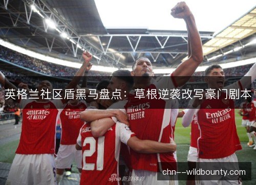 英格兰社区盾黑马盘点:草根逆袭改写豪门剧本 英格兰社区盾黑马盘点:草根逆袭改写豪门剧本